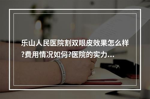 乐山人民医院割双眼皮效果怎么样?费用情况如何?医院的实力情况这里了解!