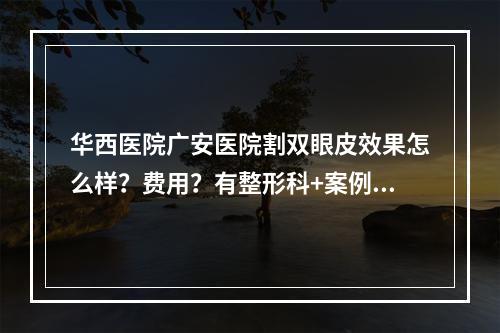 华西医院广安医院割双眼皮效果怎么样？费用？有整形科+案例分享