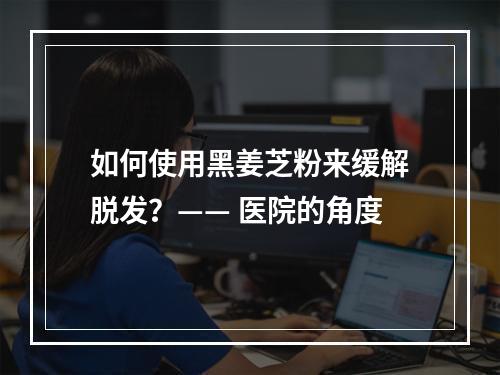 如何使用黑姜芝粉来缓解脱发？—— 医院的角度