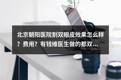 北京朝阳医院割双眼皮效果怎么样？费用？有钱维医生做的都双眼皮案例~