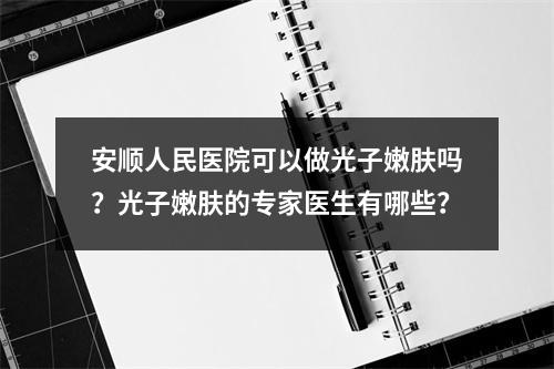 安顺人民医院可以做光子嫩肤吗？光子嫩肤的专家医生有哪些？