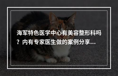 海军特色医学中心有美容整形科吗？内有专家医生做的案例分享！