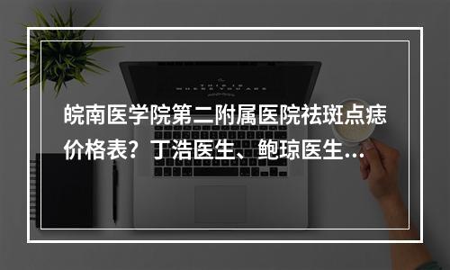 皖南医学院第二附属医院祛斑点痣价格表？丁浩医生、鲍琼医生值得选择！