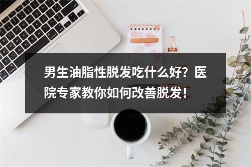 男生油脂性脱发吃什么好？医院专家教你如何改善脱发！