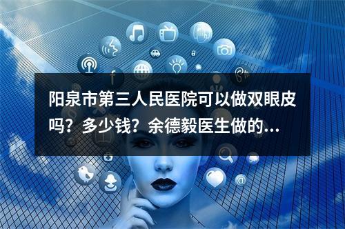 阳泉市第三人民医院可以做双眼皮吗？多少钱？余德毅医生做的双眼皮手术值得推荐！