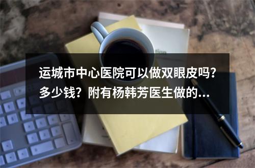 运城市中心医院可以做双眼皮吗？多少钱？附有杨韩芳医生做的双眼皮手术案例！