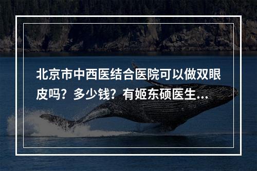 北京市中西医结合医院可以做双眼皮吗？多少钱？有姬东硕医生做的双眼皮手术案例！