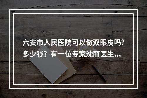 六安市人民医院可以做双眼皮吗？多少钱？有一位专家沈丽医生坐诊！