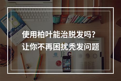 使用柏叶能治脱发吗？让你不再困扰秃发问题