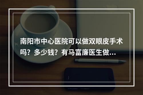 南阳市中心医院可以做双眼皮手术吗？多少钱？有马富廉医生做的双眼皮案例分享！