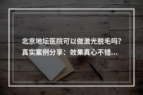 北京地坛医院可以做激光脱毛吗？真实案例分享：效果真心不错！