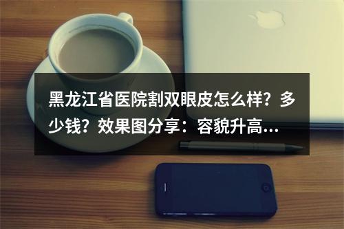 黑龙江省医院割双眼皮怎么样？多少钱？效果图分享：容貌升高一个级别！