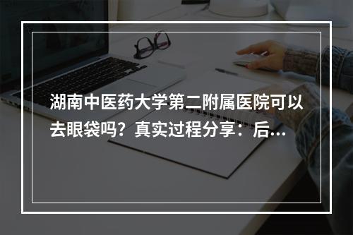 湖南中医药大学第二附属医院可以去眼袋吗？真实过程分享：后悔没早来！