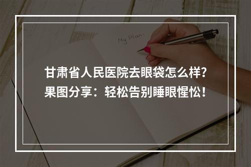 甘肃省人民医院去眼袋怎么样？果图分享：轻松告别睡眼惺忪！