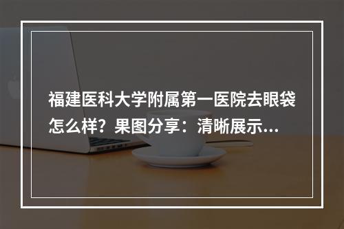 福建医科大学附属第一医院去眼袋怎么样？果图分享：清晰展示眼部变化！