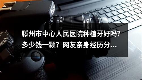 滕州市中心人民医院种植牙好吗？多少钱一颗？网友亲身经历分享：果真心不错！