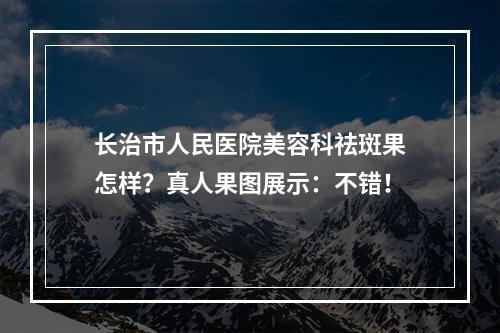 长治市人民医院美容科祛斑果怎样？真人果图展示：不错！