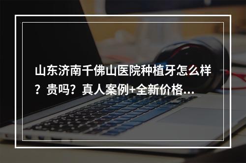 山东济南千佛山医院种植牙怎么样？贵吗？真人案例+全新价格表参考！