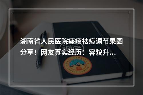 湖南省人民医院痤疮祛痘调节果图分享！网友真实经历：容貌升高一个级别！