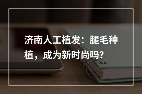 济南人工植发：腿毛种植，成为新时尚吗？