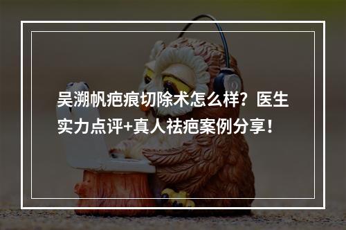 吴溯帆疤痕切除术怎么样？医生实力点评+真人祛疤案例分享！