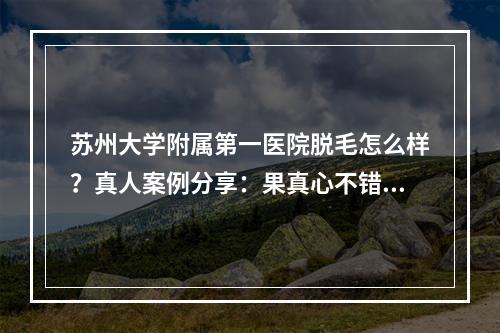 苏州大学附属第一医院脱毛怎么样？真人案例分享：果真心不错！