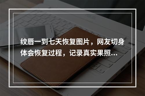 纹唇一到七天恢复图片，网友切身体会恢复过程，记录真实果照~