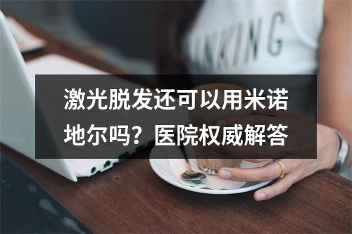 激光脱发还可以用米诺地尔吗？医院权威解答