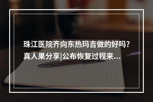 珠江医院齐向东热玛吉做的好吗？真人果分享|公布恢复过程来看！