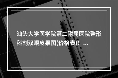 汕头大学医学院第二附属医院整形科割双眼皮果图(价格表)！双眼皮价格表一览！