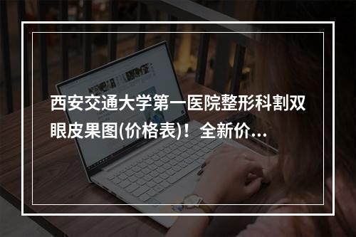 西安交通大学第一医院整形科割双眼皮果图(价格表)！全新价格表参考！