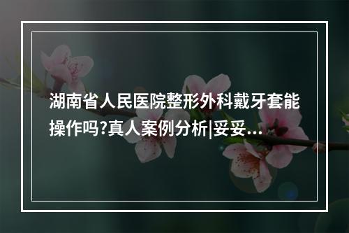 湖南省人民医院整形外科戴牙套能操作吗?真人案例分析|妥妥干货来袭!