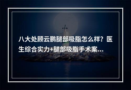 八大处顾云鹏腿部吸脂怎么样？医生综合实力+腿部吸脂手术案例