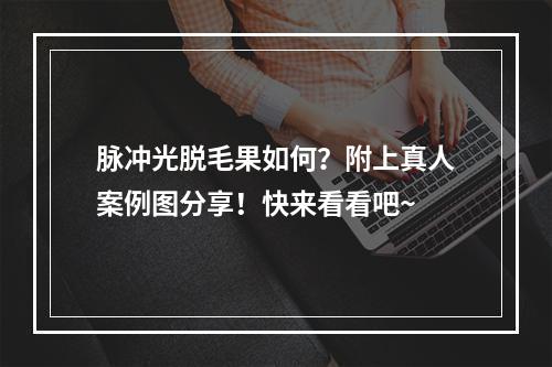 脉冲光脱毛果如何？附上真人案例图分享！快来看看吧~