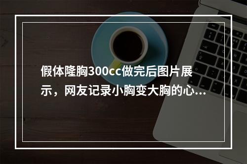 假体隆胸300cc做完后图片展示，网友记录小胸变大胸的心路历程~