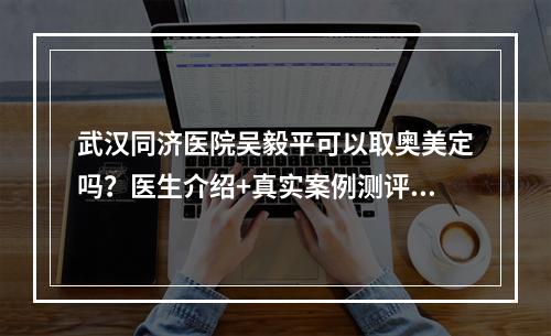 武汉同济医院吴毅平可以取奥美定吗？医生介绍+真实案例测评:松了一口气