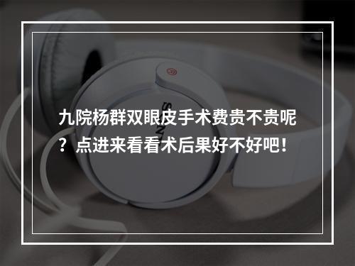 九院杨群双眼皮手术费贵不贵呢？点进来看看术后果好不好吧！