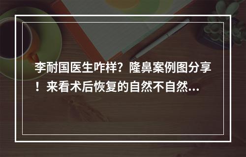 李耐国医生咋样？隆鼻案例图分享！来看术后恢复的自然不自然吧