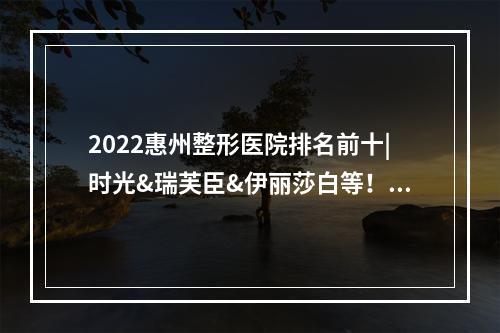 2022惠州整形医院排名前十|时光&瑞芙臣&伊丽莎白等！附面部吸脂案例