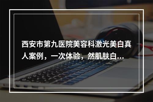 西安市第九医院美容科激光美白真人案例，一次体验，然肌肤白皙轻透~