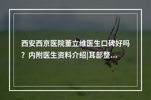 西安西京医院董立维医生口碑好吗？内附医生资料介绍|耳部整形案例