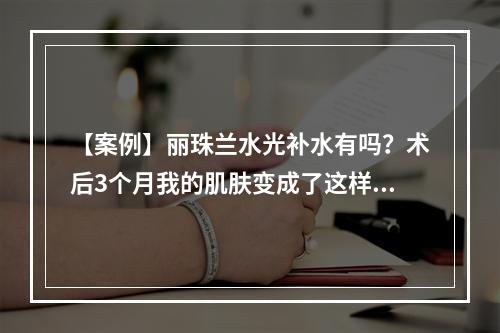 【案例】丽珠兰水光补水有吗？术后3个月我的肌肤变成了这样！