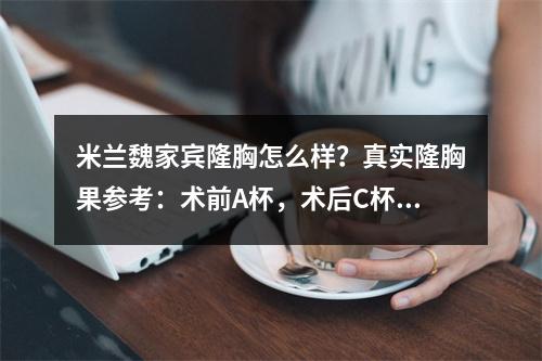 米兰魏家宾隆胸怎么样？真实隆胸果参考：术前A杯，术后C杯，性感！