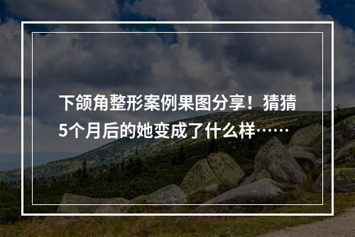 下颌角整形案例果图分享！猜猜5个月后的她变成了什么样……