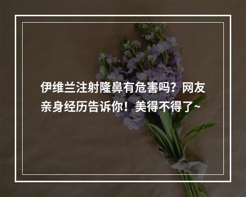 伊维兰注射隆鼻有危害吗？网友亲身经历告诉你！美得不得了~