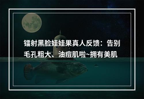 镭射黑脸娃娃果真人反馈：告别毛孔粗大、油痘肌啦~拥有美肌