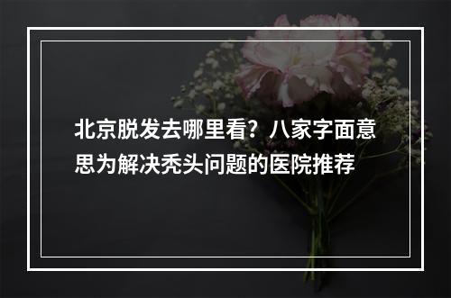 北京脱发去哪里看？八家字面意思为解决秃头问题的医院推荐