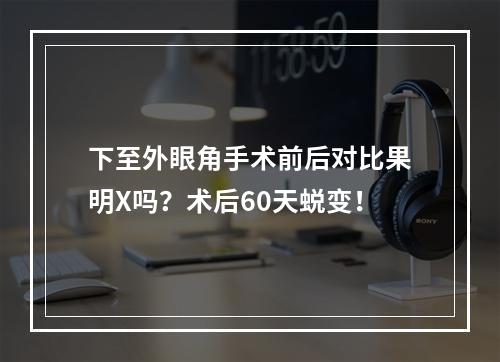 下至外眼角手术前后对比果明X吗？术后60天蜕变！