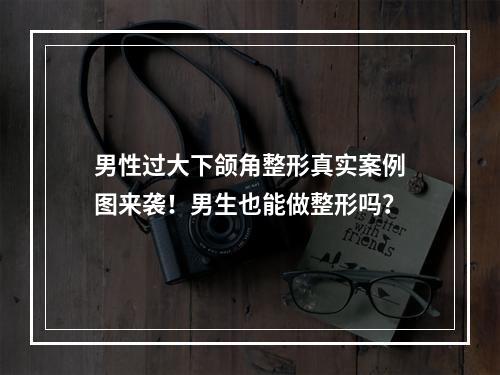 男性过大下颌角整形真实案例图来袭！男生也能做整形吗？