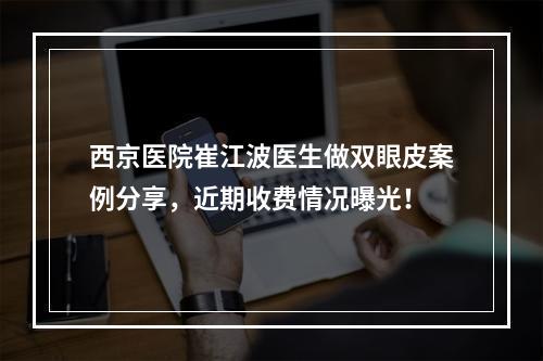 西京医院崔江波医生做双眼皮案例分享，近期收费情况曝光！